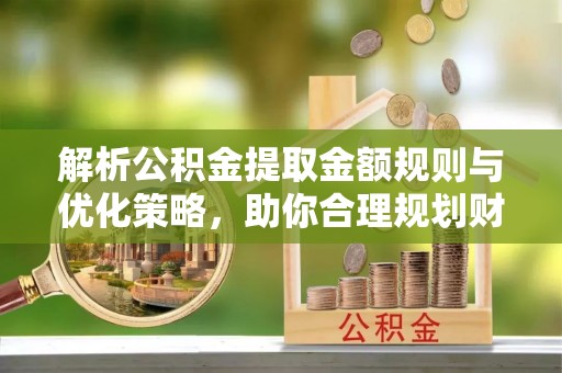深泽解析公积金提取金额规则与优化策略，助你合理规划财务未来