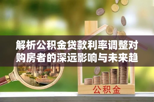 深泽解析公积金贷款利率调整对购房者的深远影响与未来趋势