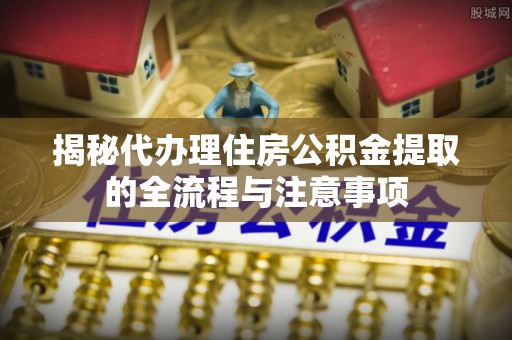 深泽揭秘代办理住房公积金提取的全流程与注意事项