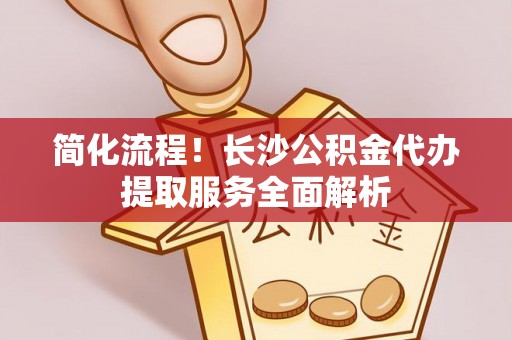 深泽简化流程！长沙公积金代办提取服务全面解析
