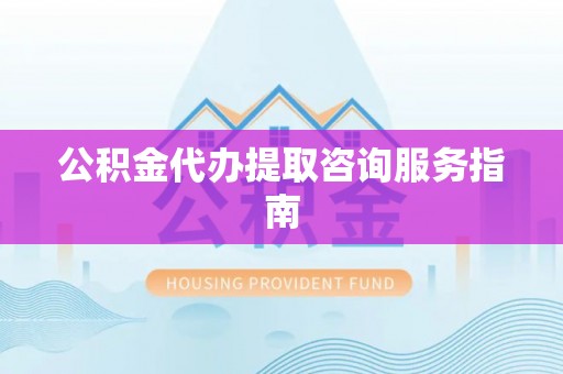 深泽公积金代办提取咨询服务指南