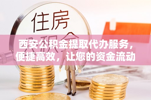 深泽西安公积金提取代办服务，便捷高效，让您的资金流动更灵活