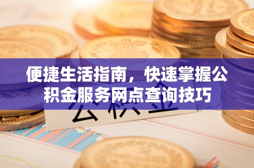 深泽便捷生活指南，快速掌握公积金服务网点查询技巧