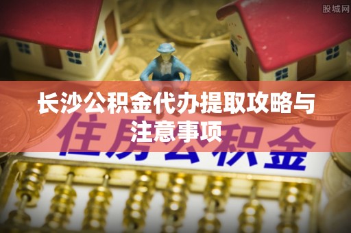 深泽长沙公积金代办提取攻略与注意事项