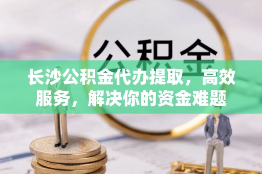 深泽长沙公积金代办提取，高效服务，解决你的资金难题