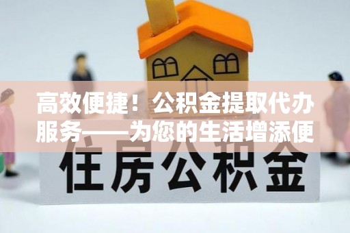 深泽高效便捷！公积金提取代办服务——为您的生活增添便利