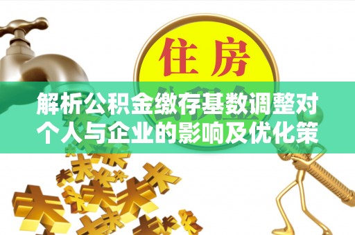 深泽解析公积金缴存基数调整对个人与企业的影响及优化策略
