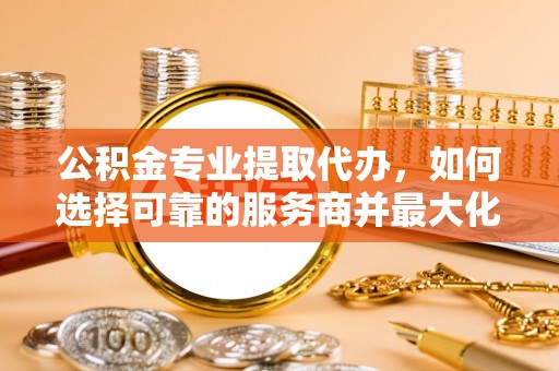 深泽公积金专业提取代办，如何选择可靠的服务商并最大化你的资金收益