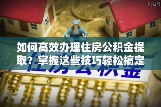深泽如何高效办理住房公积金提取？掌握这些技巧轻松搞定