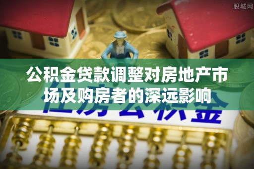深泽公积金贷款调整对房地产市场及购房者的深远影响